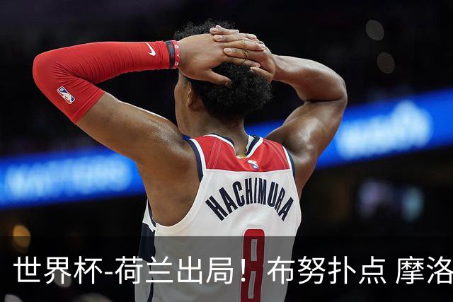 世界杯-荷兰出局！布努扑点 摩洛哥点球战总分4-3进16强