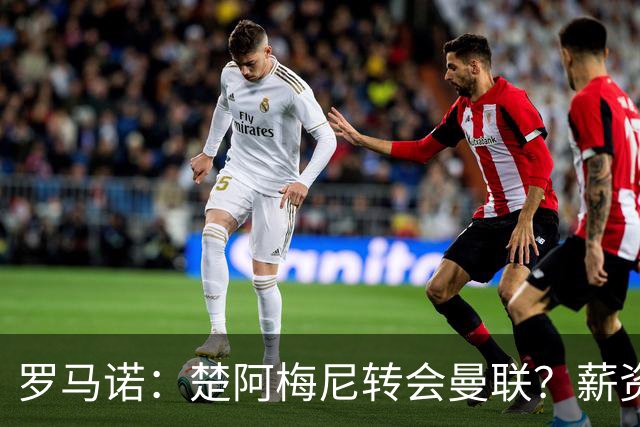 罗马诺：楚阿梅尼转会曼联？薪资和皇马态度是两大障碍