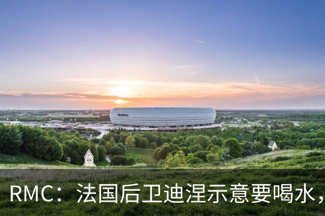 RMC：法国后卫迪涅示意要喝水，结果教练组误会将他换下